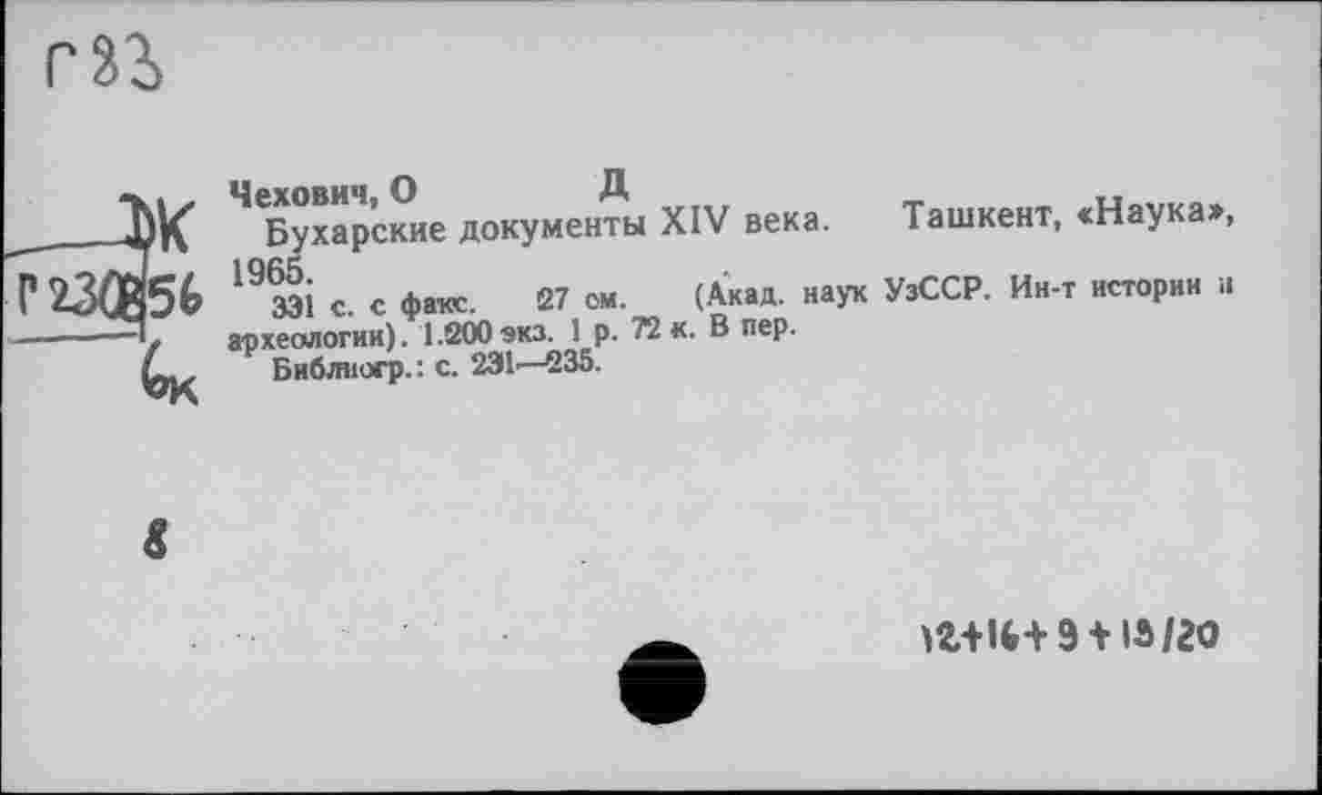 ﻿)К 5t *ок
4 Бухарские документы XIV века. Ташкент, <Наука», 19 ЗЗІ с. с факе. 27 ом. (Акад, наук УзССР. Ин-т истории н археологии). 1.200 экз. 1 р. 72 к. В пер.
Библиогр.: с. 231—-235.
іг+іи- 9 +13/20